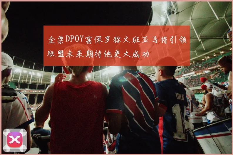全票DPOY富保罗称文班亚马将引领联盟未来期待他更大成功