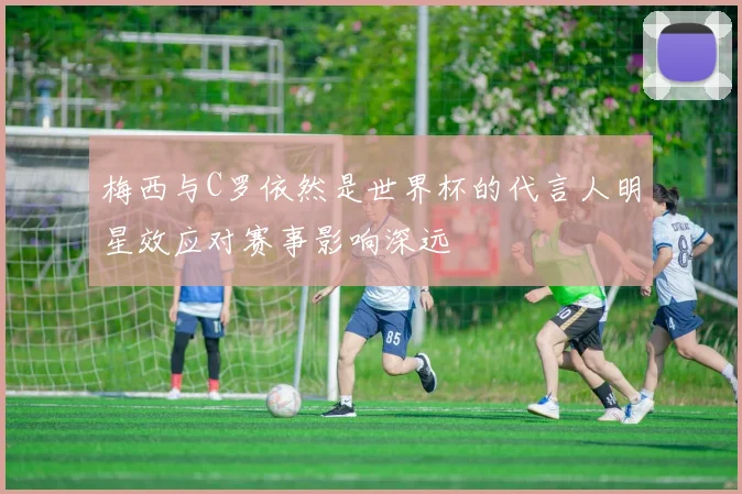 梅西与C罗依然是世界杯的代言人明星效应对赛事影响深远