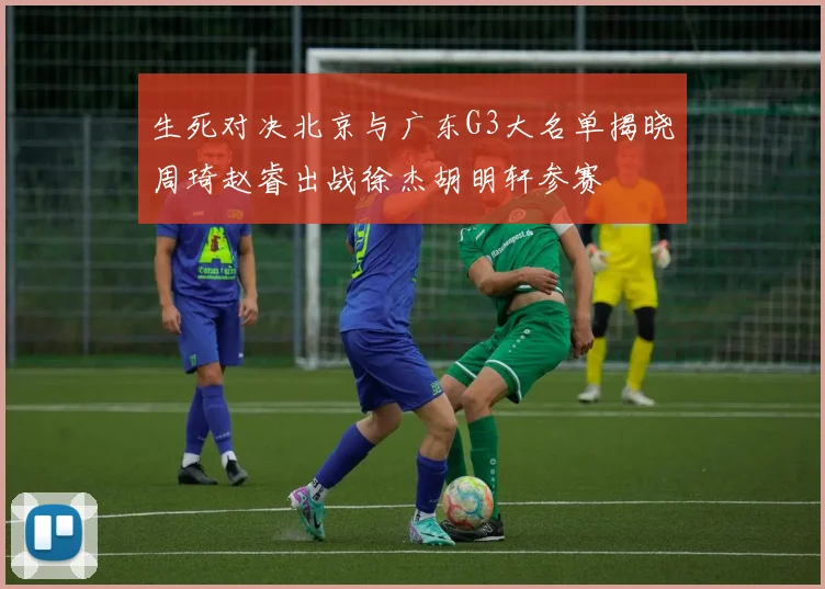 生死对决北京与广东G3大名单揭晓周琦赵睿出战徐杰胡明轩参赛