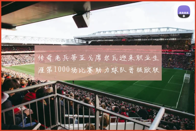 传奇老兵蒂亚戈席尔瓦迎来职业生涯第1000场比赛助力球队晋级欧联八强