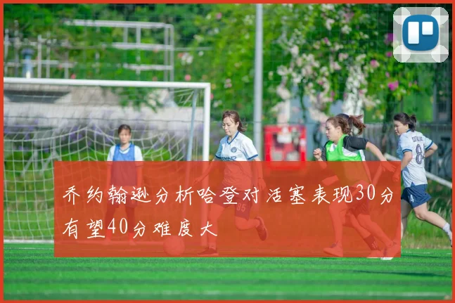 乔约翰逊分析哈登对活塞表现30分有望40分难度大