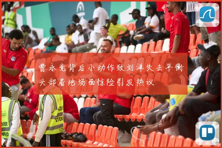 曹永竞背后小动作致刘洋失去平衡头部着地场面惊险引发热议