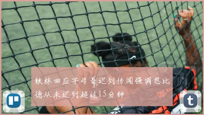铁林回应字母哥迟到传闻强调恩比德从未迟到超过15分钟