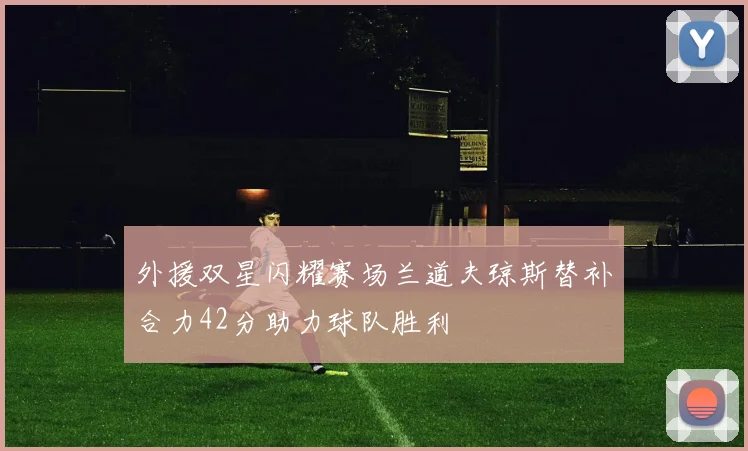 外援双星闪耀赛场兰道夫琼斯替补合力42分助力球队胜利