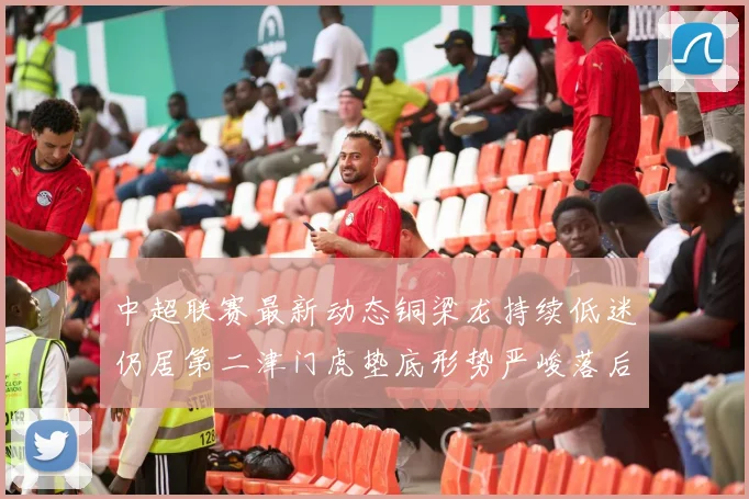 中超联赛最新动态铜梁龙持续低迷仍居第二津门虎垫底形势严峻落后安全区九分