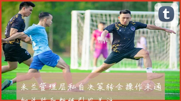 米兰管理层私自决策转会操作未通知总监和教练引发关注