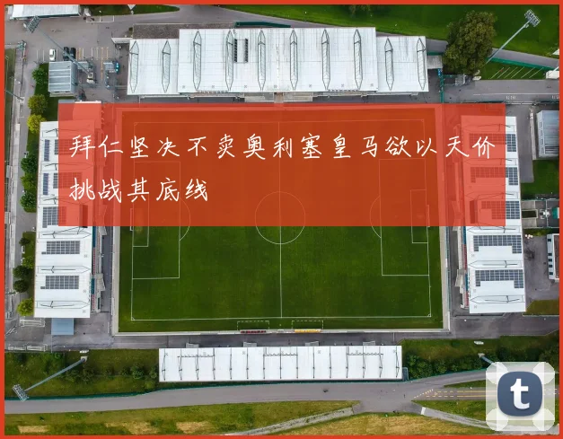拜仁坚决不卖奥利塞皇马欲以天价挑战其底线