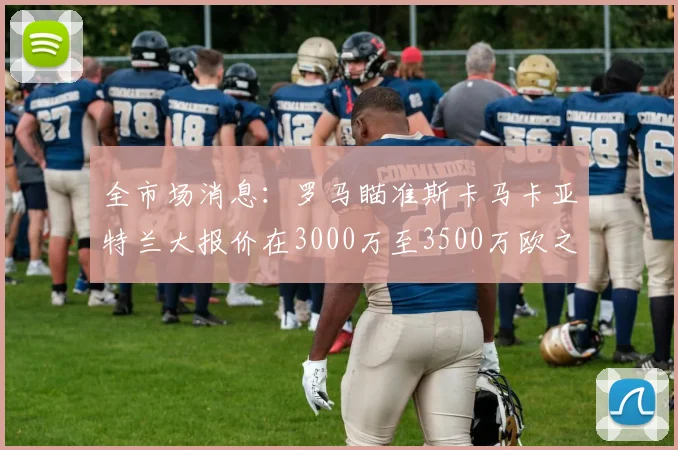 全市场消息：罗马瞄准斯卡马卡亚特兰大报价在3000万至3500万欧之间