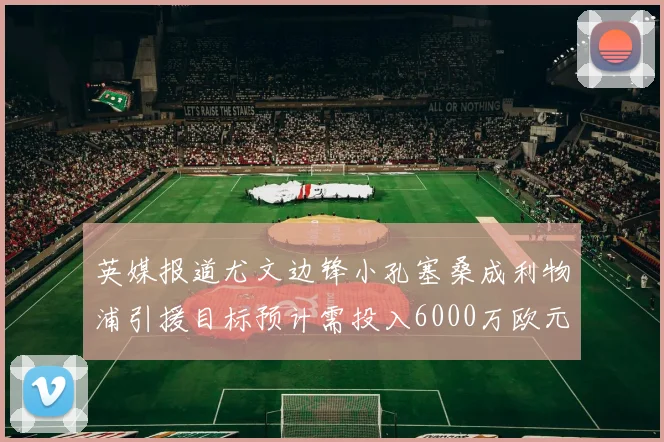 英媒报道尤文边锋小孔塞桑成利物浦引援目标预计需投入6000万欧元