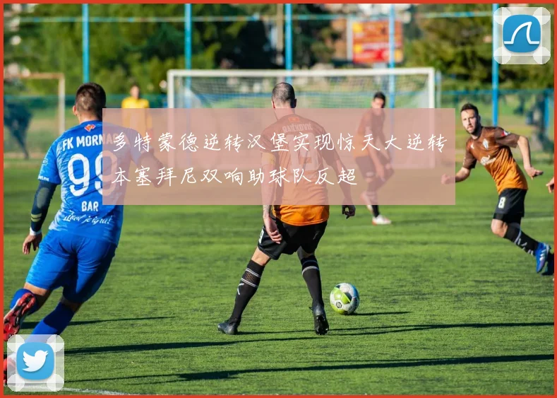 多特蒙德逆转汉堡实现惊天大逆转本塞拜尼双响助球队反超